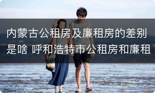内蒙古公租房及廉租房的差别是啥 呼和浩特市公租房和廉租房的区别