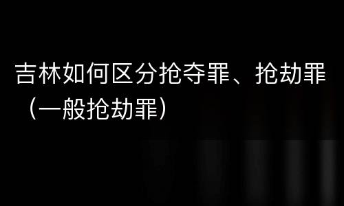 吉林如何区分抢夺罪、抢劫罪（一般抢劫罪）