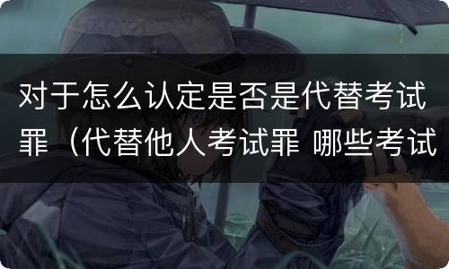 对于怎么认定是否是代替考试罪（代替他人考试罪 哪些考试）