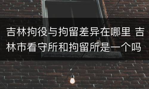 吉林拘役与拘留差异在哪里 吉林市看守所和拘留所是一个吗