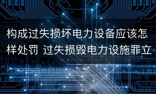 构成过失损坏电力设备应该怎样处罚 过失损毁电力设施罪立案标准