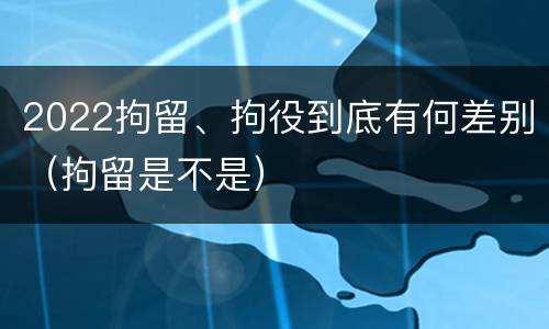 2022拘留、拘役到底有何差别（拘留是不是）
