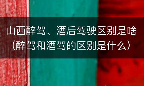 山西醉驾、酒后驾驶区别是啥（醉驾和酒驾的区别是什么）