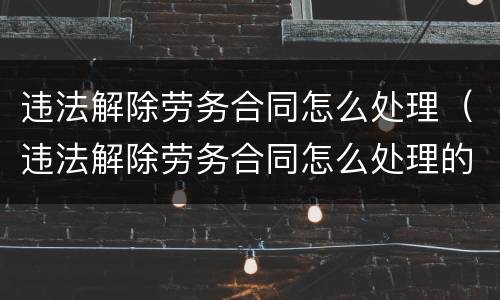 违法解除劳务合同怎么处理（违法解除劳务合同怎么处理的）
