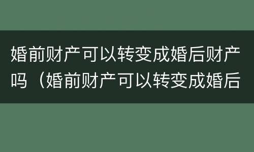 婚前财产可以转变成婚后财产吗（婚前财产可以转变成婚后财产吗怎么算）