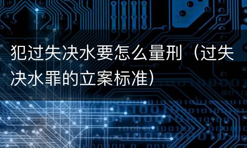 犯过失决水要怎么量刑（过失决水罪的立案标准）