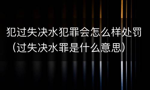 犯过失决水犯罪会怎么样处罚（过失决水罪是什么意思）