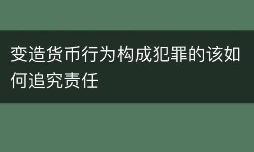 变造货币行为构成犯罪的该如何追究责任