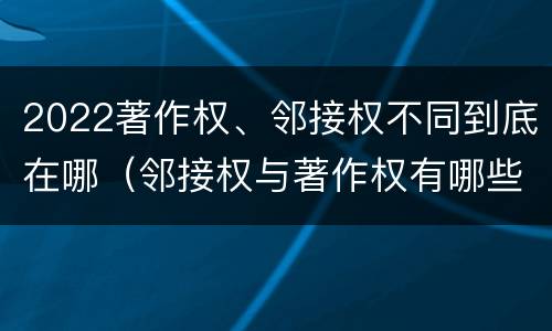2022著作权、邻接权不同到底在哪（邻接权与著作权有哪些区别?）