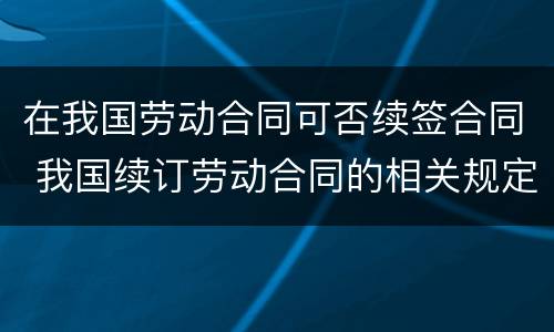 在我国劳动合同可否续签合同 我国续订劳动合同的相关规定