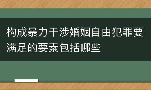 构成暴力干涉婚姻自由犯罪要满足的要素包括哪些