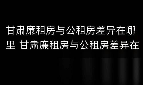 甘肃廉租房与公租房差异在哪里 甘肃廉租房与公租房差异在哪里查