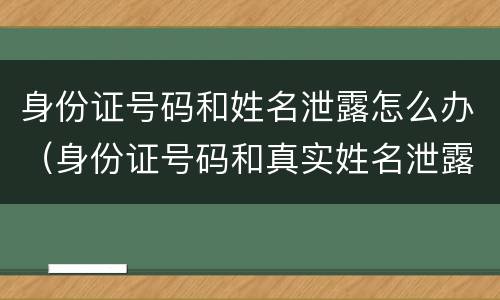 身份证号码和姓名泄露怎么办（身份证号码和真实姓名泄露我该怎么办）