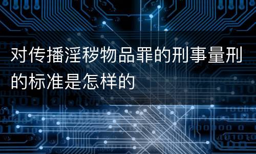 对传播淫秽物品罪的刑事量刑的标准是怎样的