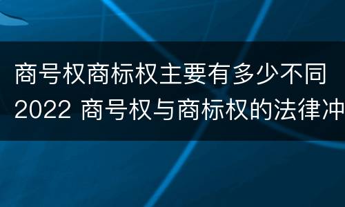 商号权商标权主要有多少不同2022 商号权与商标权的法律冲突与解决