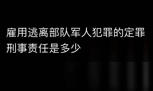 雇用逃离部队军人犯罪的定罪刑事责任是多少