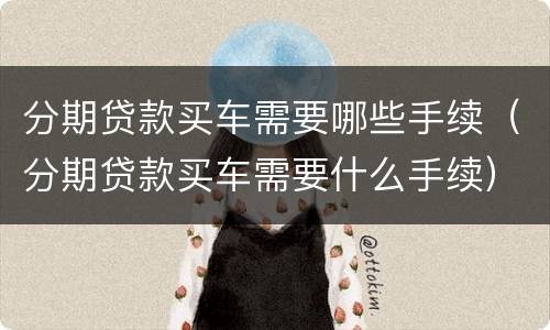分期贷款买车需要哪些手续（分期贷款买车需要什么手续）