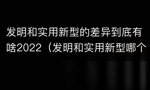 发明和实用新型的差异到底有啥2022（发明和实用新型哪个好）