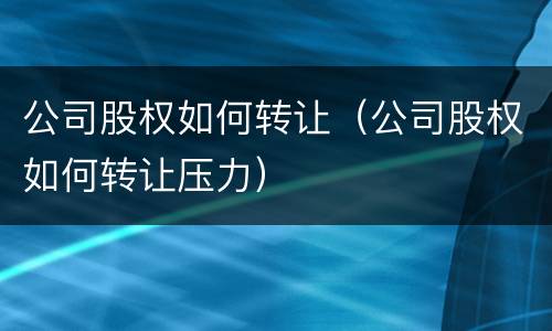 公司股权如何转让（公司股权如何转让压力）