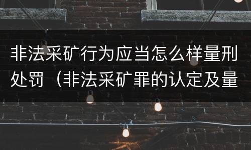 非法采矿行为应当怎么样量刑处罚（非法采矿罪的认定及量刑标准）