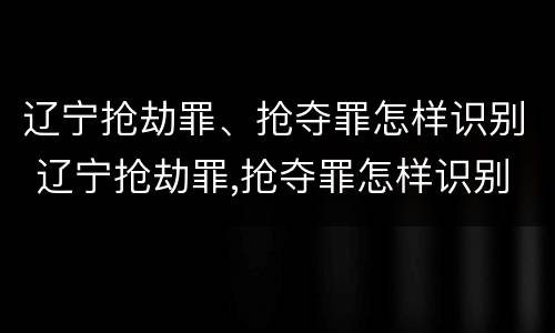 辽宁抢劫罪、抢夺罪怎样识别 辽宁抢劫罪,抢夺罪怎样识别认定