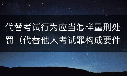 代替考试行为应当怎样量刑处罚（代替他人考试罪构成要件有何规定）