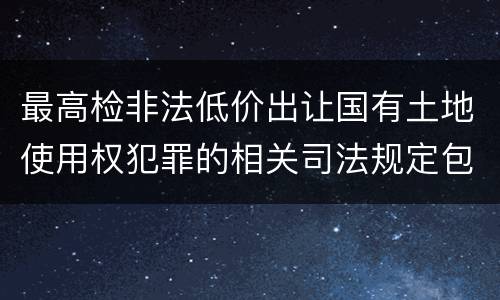 最高检非法低价出让国有土地使用权犯罪的相关司法规定包括哪些内容