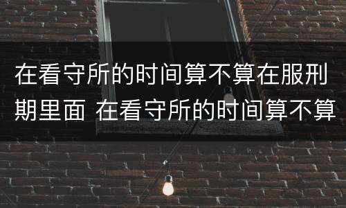 在看守所的时间算不算在服刑期里面 在看守所的时间算不算在服刑期里面呢