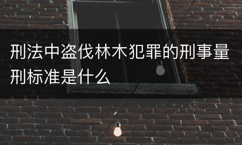 刑法中盗伐林木犯罪的刑事量刑标准是什么