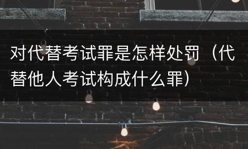 对代替考试罪是怎样处罚（代替他人考试构成什么罪）
