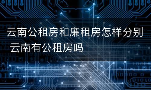 云南公租房和廉租房怎样分别 云南有公租房吗