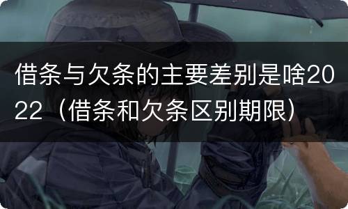 借条与欠条的主要差别是啥2022（借条和欠条区别期限）