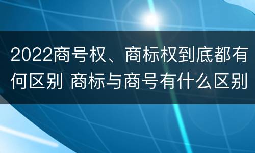 2022商号权、商标权到底都有何区别 商标与商号有什么区别