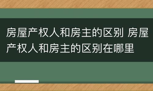 房屋产权人和房主的区别 房屋产权人和房主的区别在哪里