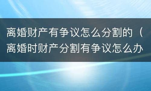 离婚财产有争议怎么分割的（离婚时财产分割有争议怎么办）