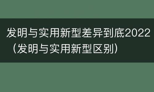 发明与实用新型差异到底2022（发明与实用新型区别）
