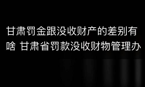 甘肃罚金跟没收财产的差别有啥 甘肃省罚款没收财物管理办法