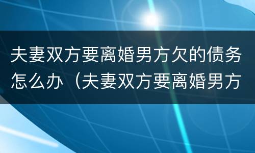 夫妻双方要离婚男方欠的债务怎么办（夫妻双方要离婚男方欠的债务怎么办理）