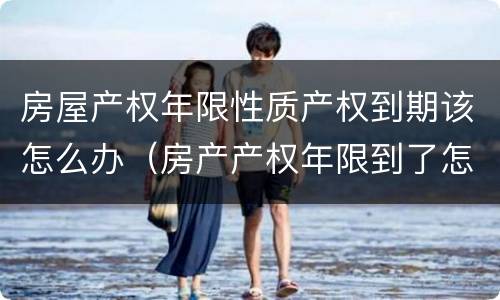 房屋产权年限性质产权到期该怎么办（房产产权年限到了怎么解决）