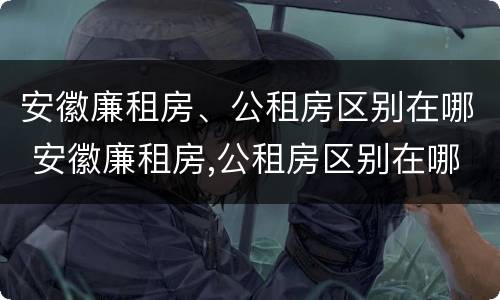 安徽廉租房、公租房区别在哪 安徽廉租房,公租房区别在哪里