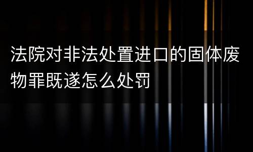法院对非法处置进口的固体废物罪既遂怎么处罚