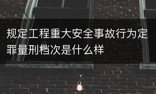 规定工程重大安全事故行为定罪量刑档次是什么样