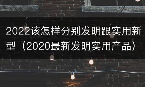 2022该怎样分别发明跟实用新型（2020最新发明实用产品）