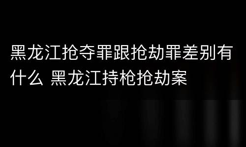 黑龙江抢夺罪跟抢劫罪差别有什么 黑龙江持枪抢劫案