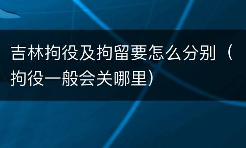 吉林拘役及拘留要怎么分别（拘役一般会关哪里）