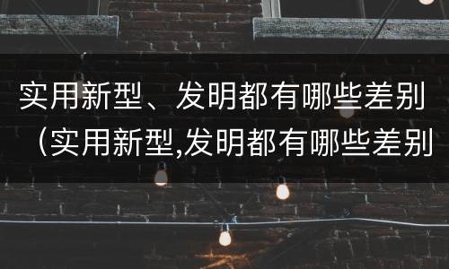 实用新型、发明都有哪些差别（实用新型,发明都有哪些差别呢）