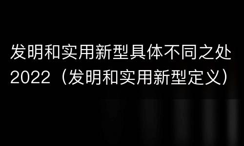发明和实用新型具体不同之处2022（发明和实用新型定义）