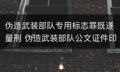伪造武装部队专用标志罪既遂量刑 伪造武装部队公文证件印章罪司法解释
