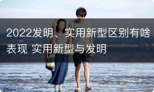 2022发明、实用新型区别有啥表现 实用新型与发明