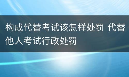 构成代替考试该怎样处罚 代替他人考试行政处罚
